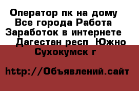 Оператор пк на дому - Все города Работа » Заработок в интернете   . Дагестан респ.,Южно-Сухокумск г.